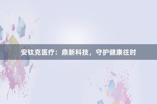 安钛克医疗：鼎新科技，守护健康往时