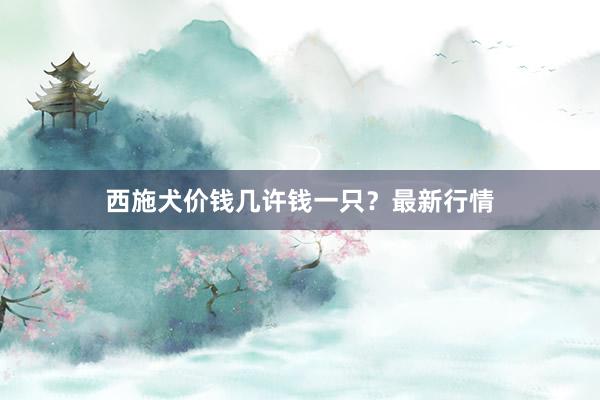 西施犬价钱几许钱一只？最新行情
