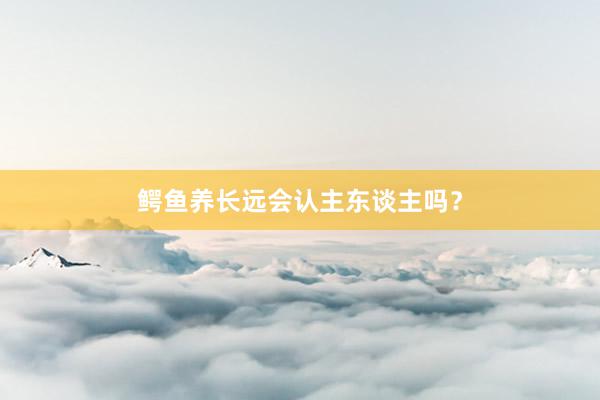 鳄鱼养长远会认主东谈主吗？